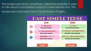 The simple past tense, sometimes called the preterite, is used
to talk about a completed action in a time before now. The
simple past is the basic form of past tense in English.
 