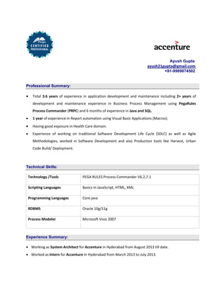 Ayush Gupta
ayush21gupta@gmail.com
+91-9989074502
Professional Summary:
 Total 3.6 years of experience in application development and maintenance including 2+ years of
development and maintenance experience in Business Process Management using PegaRules
Process Commander (PRPC) and 6 months of experience in Java and SQL.
 1 year of experience in Report automation using Visual Basic Applications (Macros).
 Having good exposure in Health Care domain.
 Experience of working on traditional Software Development Life Cycle (SDLC) as well as Agile
Methodologies, worked in Software Development and also Production tools like Harvest, Urban
Code Build/ Deployment.
Technical Skills:
Technology /Tools PEGA RULES Process Commander V6.2,7.1
Scripting Languages Basics in JavaScript, HTML, XML
Programming Languages Core java
RDBMS Oracle 10g/11g
Process Modeler Microsoft Visio 2007
Experience Summary:
 Working as System Architect for Accenture in Hyderabad from August 2013 till date.
 Worked as Intern for Accenture In Hyderabad from March 2013 to July 2013.
 