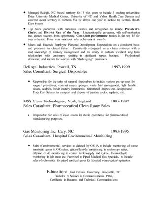  Managed Raleigh, NC based territory for 15 plus years to include 3 teaching universities:
Duke University Medical Center, University of NC and Vidant Health Care System and
covered vacant territory in northern VA for almost one year to include the Sentara Health
Care System.
 Top Sales performer with numerous awards and recognition to include President’s
Circle, and District Rep of the Year. Unquestionable go-getter, with self-motivation
that creates success from opportunity. Consistent performance ranked in the top 15 for
over a decade. Have won numerous sales achievement awards.
 Meets and Exceeds Employee Personal Development Expectations on a consistent basis
and promoted to clinical trainer. Consistently recognized as a clinical resource with a
vast knowledge of territory management, and the ability to cultivate excellent long term
relationships with customers resulting in significant repeat business. Professional
demeanor, and known for success with “challenging” customers.
DeRoyal Industries, Powell, TN 1997-1999
Sales Consultant, Surgical Disposables
 Responsible for the sales of surgical disposables to include custom put up trays for
surgical procedures, contrast savers, sponges, waste fluid management, light handle
covers, scalpels, bovie cautery instruments, fenestrated drapes, etc. Incorporated
Trace Cart System to transport and dispose of custom packs, implants, etc.
MSS Clean Technologies, York, England 1995-1997
Sales Consultant, Pharmaceutical Clean Room Sales
 Responsible for sales of clean rooms for sterile conditions for pharmaceutical
manufacturing purposes.
Gas Monitoring Inc, Cary, NC 1993-1995
Sales Consultant, Hospital Environmental Monitoring
 Sales of environmental services as dictated by OSHA to include monitoring of waste
anesthetic gases in OR suites, glutaraldehyde monitoring in endoscopy suites,
ethylene oxide monitoring in central sterile/supply and xylene, formaldehyde
monitoring in lab areas etc. Promoted to Piped Medical Gas Specialist, to include
sales of schematics for piped medical gases for hospital construction/expansion.
Education: East Carolina University, Greenville, NC
Bachelor of Science in Communications 1986,
Certificate in Business and Technical Communications
 