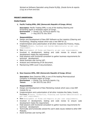 Worked as Software Specialist using Oracle PL/SQL ,Oracle forms & reports
(11g) as a front end tool.
PROJECT UNDERTAKEN:
Onsite Projects
1. Pacific Trading SPRL, DRC (Democratic Republic of Congo, Africa)
Description: Pacific Trading SPRL is one of the leading Clearing and
forwarding agent in Kinshasa region of Congo.
Environment : - Oracle 11g, Forms & reports 11g
Tenure : - Aug 2013 to July 2014
Responsibilities:
• Design and Development of New ERP Software as the Logistics (Clearing and
Forwarding), Shipping module which was a new ERP for us.
• Implementation and customization of all other modules like Finance, Hrpay,
Transport, Invent, Purchase and System Administrator as per user
requirement.
• New Development of Forms and Reports as per user requirements.
• Involved in development, testing and code review to ensure code
development meets the requirement.
• Hold sessions with functional consultant to gather business requirements for
technical development
• Assist business user during UAT.
• Analysis and maintaining of CR document.
• Maintaining CMMi Level 5 documentation.
2. New Cesamex SPRL, DRC (Democratic Republic of Congo, Africa)
Description: New Cesamex SPRL is one of the leading Pharmaceutical
Company in Kinshasa region of Congo.
Environment : - Oracle 11g, Forms & reports 11g
Tenure : - Jan 2012 to July 2013
Responsibilities:
• Design and Development of New Marketing module which was a new ERP
module for us.
• Implementation and customization of all other modules like Sales, Invent,
Purchase, Finance, Production, Planning and System Administrator as
per user requirement.
• New Development of Forms and Reports as per user requirements.
• Involved in development, testing and code review to ensure code
development meets the requirement.
• Hold sessions with functional consultant to gather business requirements for
technical development
• Technically and functionally solved the user’s daily issues related to other ERP
Modules.
• Assist business user during UAT.
 