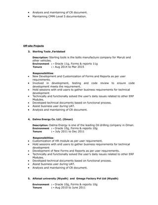 • Analysis and maintaining of CR document.
• Maintaining CMMi Level 5 documentation.
Off-site Projects
3. Sterling Tools ,Faridabad
Description: Sterling tools is the bolts manufacture company for Maruti and
other vehicles.
Environment : - Oracle 11g, Forms & reports 11g
Tenure : - Aug 2014 to Mar 2015
Responsibilities:
• New Development and Customization of Forms and Reports as per user
requirements.
• Involved in development, testing and code review to ensure code
development meets the requirement.
• Hold sessions with end users to gather business requirements for technical
development
• Technically and functionally solved the user’s daily issues related to other ERP
Modules.
• Developed technical documents based on functional process.
• Assist business user during UAT.
• Analysis and maintaining of CR document.
4. Dalma Energy Co. LLC. (Oman)
Description: Dalma Energy is one of the leading Oil drilling company in Oman.
Environment : - Oracle 10g, Forms & reports 10g
Tenure : - July 2011 to Dec 2011
Responsibilities:
• Customization of HR module as per user requirement.
• Hold sessions with end users to gather business requirements for technical
development
• Development of New Forms and Reports as per user requirements.
• Technically and functionally solved the user’s daily issues related to other ERP
Modules.
• Developed technical documents based on functional process.
• Assist business user during UAT.
• Analysis and maintaining of CR document.
5. Alfaisal university (Riyadh) and Omega Factory Pvt Ltd (Riyadh)
Environment : - Oracle 10g, Forms & reports 10g
Tenure : - Aug 2010 to June 2011
 