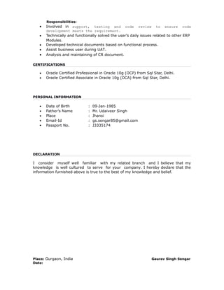 Responsibilities:
• Involved in support, testing and code review to ensure code
development meets the requirement.
• Technically and functionally solved the user’s daily issues related to other ERP
Modules.
• Developed technical documents based on functional process.
• Assist business user during UAT.
• Analysis and maintaining of CR document.
CERTIFICATIONS
• Oracle Certified Professional in Oracle 10g (OCP) from Sql Star, Delhi.
• Oracle Certified Associate in Oracle 10g (OCA) from Sql Star, Delhi.
PERSONAL INFORMATION
• Date of Birth : 09-Jan-1985
• Father’s Name : Mr. Udaiveer Singh
• Place : Jhansi
• Email-Id : gs.sengar85@gmail.com
• Passport No. : J3335174
DECLARATION
I consider myself well familiar with my related branch and I believe that my
knowledge is well cultured to serve for your company. I hereby declare that the
information furnished above is true to the best of my knowledge and belief.
Place: Gurgaon, India Gaurav Singh Sengar
Date:
 