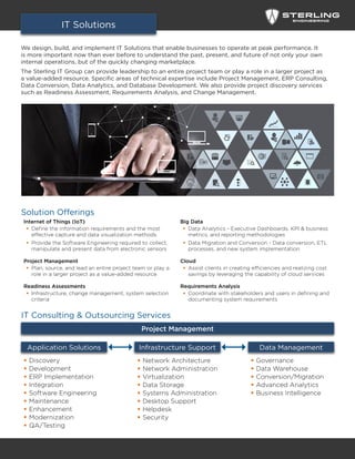 We design, build, and implement IT Solutions that enable businesses to operate at peak performance. It
is more important now than ever before to understand the past, present, and future of not only your own
internal operations, but of the quickly changing marketplace.
The Sterling IT Group can provide leadership to an entire project team or play a role in a larger project as
a value-added resource. Specific areas of technical expertise include Project Management, ERP Consulting,
Data Conversion, Data Analytics, and Database Development. We also provide project discovery services
such as Readiness Assessment, Requirements Analysis, and Change Management.
IT Solutions
Internet of Things (IoT)
ƒƒ Define the information requirements and the most
effective capture and data visualization methods
ƒƒ Provide the Software Engineering required to collect,
manipulate and present data from electronic sensors
Project Management
ƒƒ Plan, source, and lead an entire project team or play a
role in a larger project as a value-added resource
Readiness Assessments
ƒƒ Infrastructure, change management, system selection
criteria
Big Data
ƒƒ Data Analytics - Executive Dashboards, KPI & business
metrics, and reporting methodologies
ƒƒ Data Migration and Conversion - Data conversion, ETL
processes, and new system implementation
Cloud
ƒƒ Assist clients in creating efficiencies and realizing cost
savings by leveraging the capability of cloud services
Requirements Analysis
ƒƒ Coordinate with stakeholders and users in defining and
documenting system requirements
Solution Offerings
IT Consulting & Outsourcing Services
Data Management
ƒƒ Governance
ƒƒ Data Warehouse
ƒƒ Conversion/Migration
ƒƒ Advanced Analytics
ƒƒ Business Intelligence
Infrastructure Support
ƒƒ Network Architecture
ƒƒ Network Administration
ƒƒ Virtualization
ƒƒ Data Storage
ƒƒ Systems Administration
ƒƒ Desktop Support
ƒƒ Helpdesk
ƒƒ Security
Application Solutions
ƒƒ Discovery
ƒƒ Development
ƒƒ ERP Implementation
ƒƒ Integration
ƒƒ Software Engineering
ƒƒ Maintenance
ƒƒ Enhancement
ƒƒ Modernization
ƒƒ QA/Testing
Project Management
 