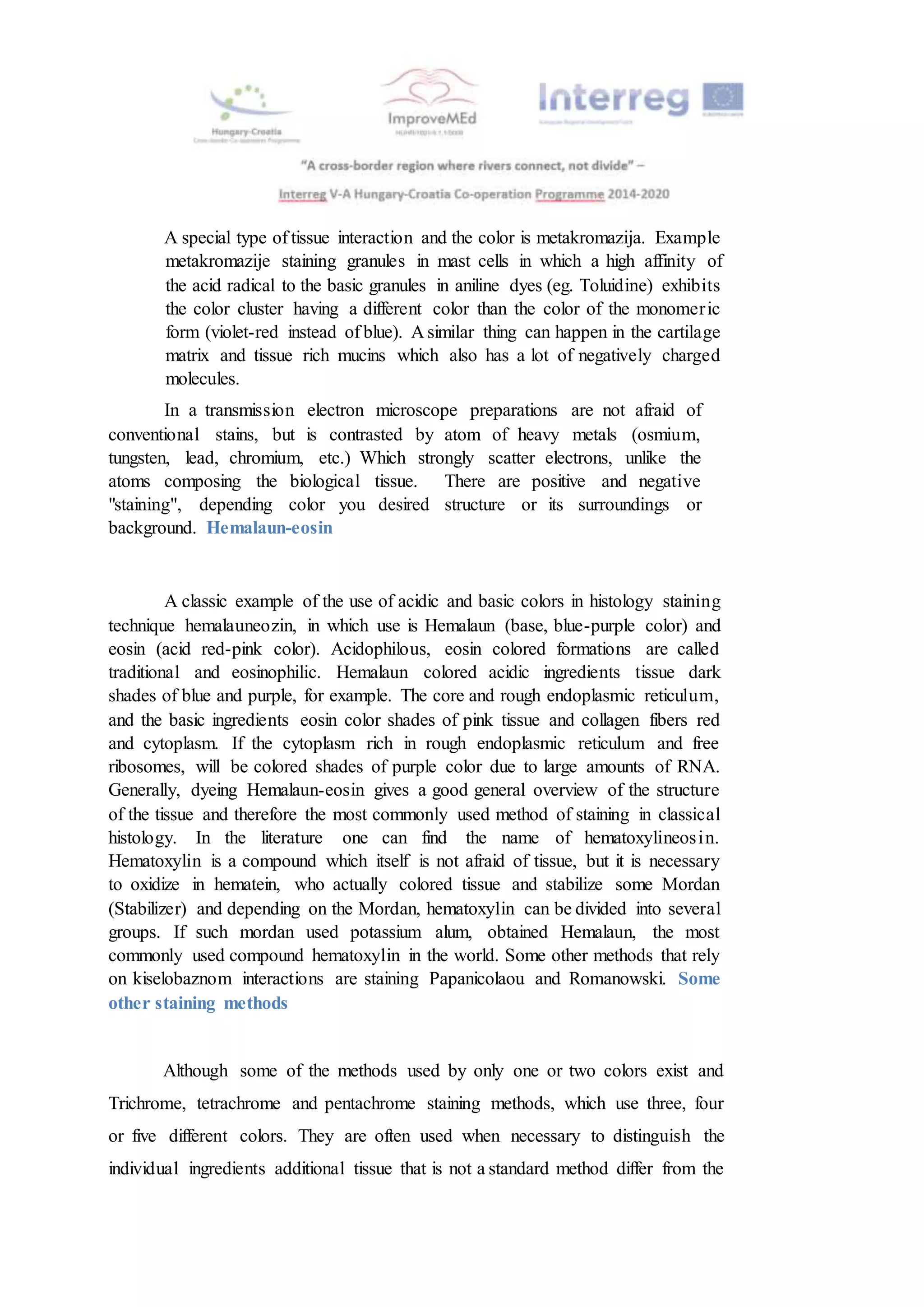 A special type of tissue interaction and the color is metakromazija. Example
metakromazije staining granules in mast cells in which a high affinity of
the acid radical to the basic granules in aniline dyes (eg. Toluidine) exhibits
the color cluster having a different color than the color of the monomeric
form (violet-red instead of blue). A similar thing can happen in the cartilage
matrix and tissue rich mucins which also has a lot of negatively charged
molecules.
In a transmission electron microscope preparations are not afraid of
conventional stains, but is contrasted by atom of heavy metals (osmium,
tungsten, lead, chromium, etc.) Which strongly scatter electrons, unlike the
atoms composing the biological tissue. There are positive and negative
"staining", depending color you desired structure or its surroundings or
background. Hemalaun-eosin
A classic example of the use of acidic and basic colors in histology staining
technique hemalauneozin, in which use is Hemalaun (base, blue-purple color) and
eosin (acid red-pink color). Acidophilous, eosin colored formations are called
traditional and eosinophilic. Hemalaun colored acidic ingredients tissue dark
shades of blue and purple, for example. The core and rough endoplasmic reticulum,
and the basic ingredients eosin color shades of pink tissue and collagen fibers red
and cytoplasm. If the cytoplasm rich in rough endoplasmic reticulum and free
ribosomes, will be colored shades of purple color due to large amounts of RNA.
Generally, dyeing Hemalaun-eosin gives a good general overview of the structure
of the tissue and therefore the most commonly used method of staining in classical
histology. In the literature one can find the name of hematoxylineosin.
Hematoxylin is a compound which itself is not afraid of tissue, but it is necessary
to oxidize in hematein, who actually colored tissue and stabilize some Mordan
(Stabilizer) and depending on the Mordan, hematoxylin can be divided into several
groups. If such mordan used potassium alum, obtained Hemalaun, the most
commonly used compound hematoxylin in the world. Some other methods that rely
on kiselobaznom interactions are staining Papanicolaou and Romanowski. Some
other staining methods
Although some of the methods used by only one or two colors exist and
Trichrome, tetrachrome and pentachrome staining methods, which use three, four
or five different colors. They are often used when necessary to distinguish the
individual ingredients additional tissue that is not a standard method differ from the
 