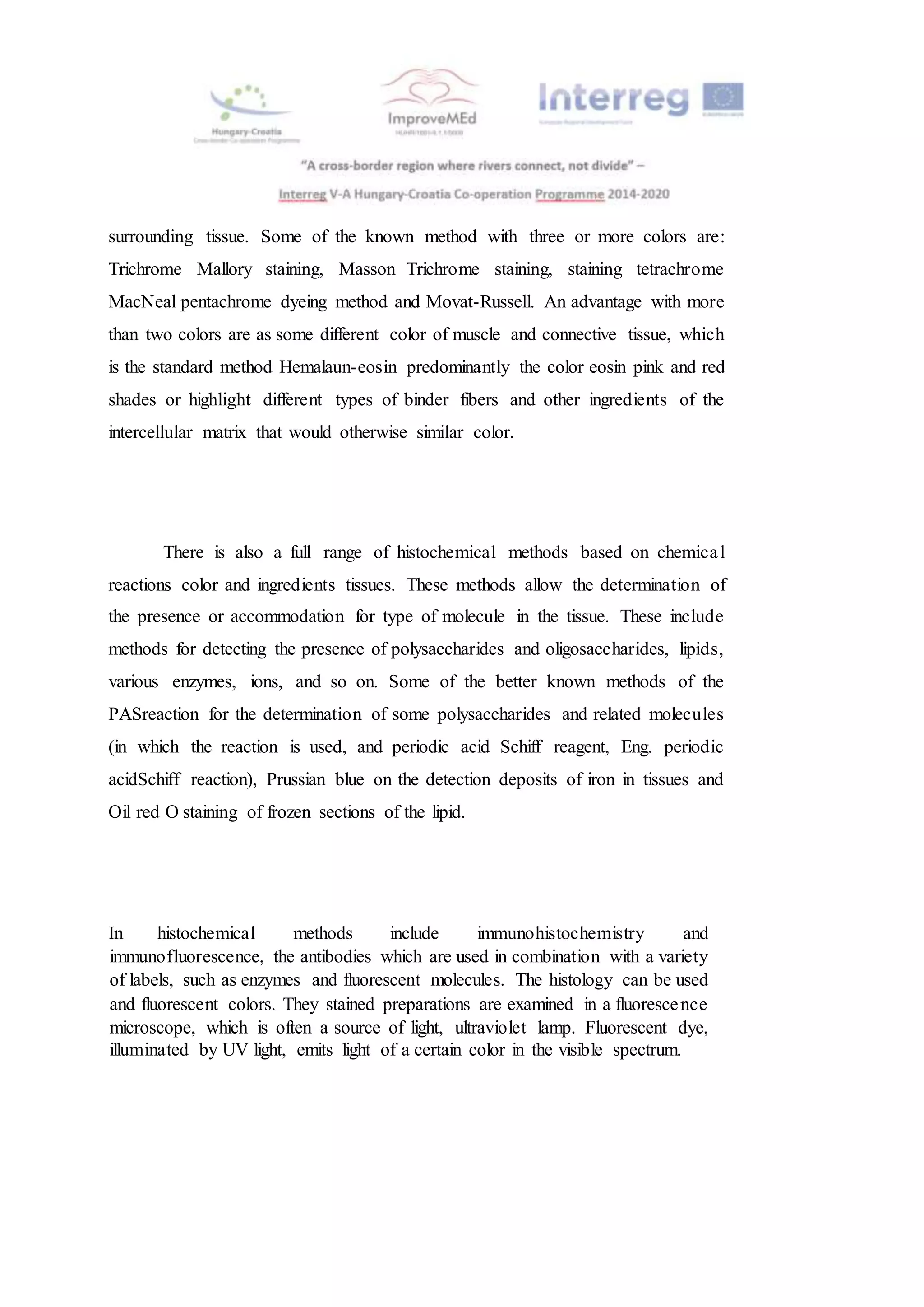 surrounding tissue. Some of the known method with three or more colors are:
Trichrome Mallory staining, Masson Trichrome staining, staining tetrachrome
MacNeal pentachrome dyeing method and Movat-Russell. An advantage with more
than two colors are as some different color of muscle and connective tissue, which
is the standard method Hemalaun-eosin predominantly the color eosin pink and red
shades or highlight different types of binder fibers and other ingredients of the
intercellular matrix that would otherwise similar color.
There is also a full range of histochemical methods based on chemical
reactions color and ingredients tissues. These methods allow the determination of
the presence or accommodation for type of molecule in the tissue. These include
methods for detecting the presence of polysaccharides and oligosaccharides, lipids,
various enzymes, ions, and so on. Some of the better known methods of the
PASreaction for the determination of some polysaccharides and related molecules
(in which the reaction is used, and periodic acid Schiff reagent, Eng. periodic
acidSchiff reaction), Prussian blue on the detection deposits of iron in tissues and
Oil red O staining of frozen sections of the lipid.
In histochemical methods include immunohistochemistry and
immunofluorescence, the antibodies which are used in combination with a variety
of labels, such as enzymes and fluorescent molecules. The histology can be used
and fluorescent colors. They stained preparations are examined in a fluorescence
microscope, which is often a source of light, ultraviolet lamp. Fluorescent dye,
illuminated by UV light, emits light of a certain color in the visible spectrum.
 