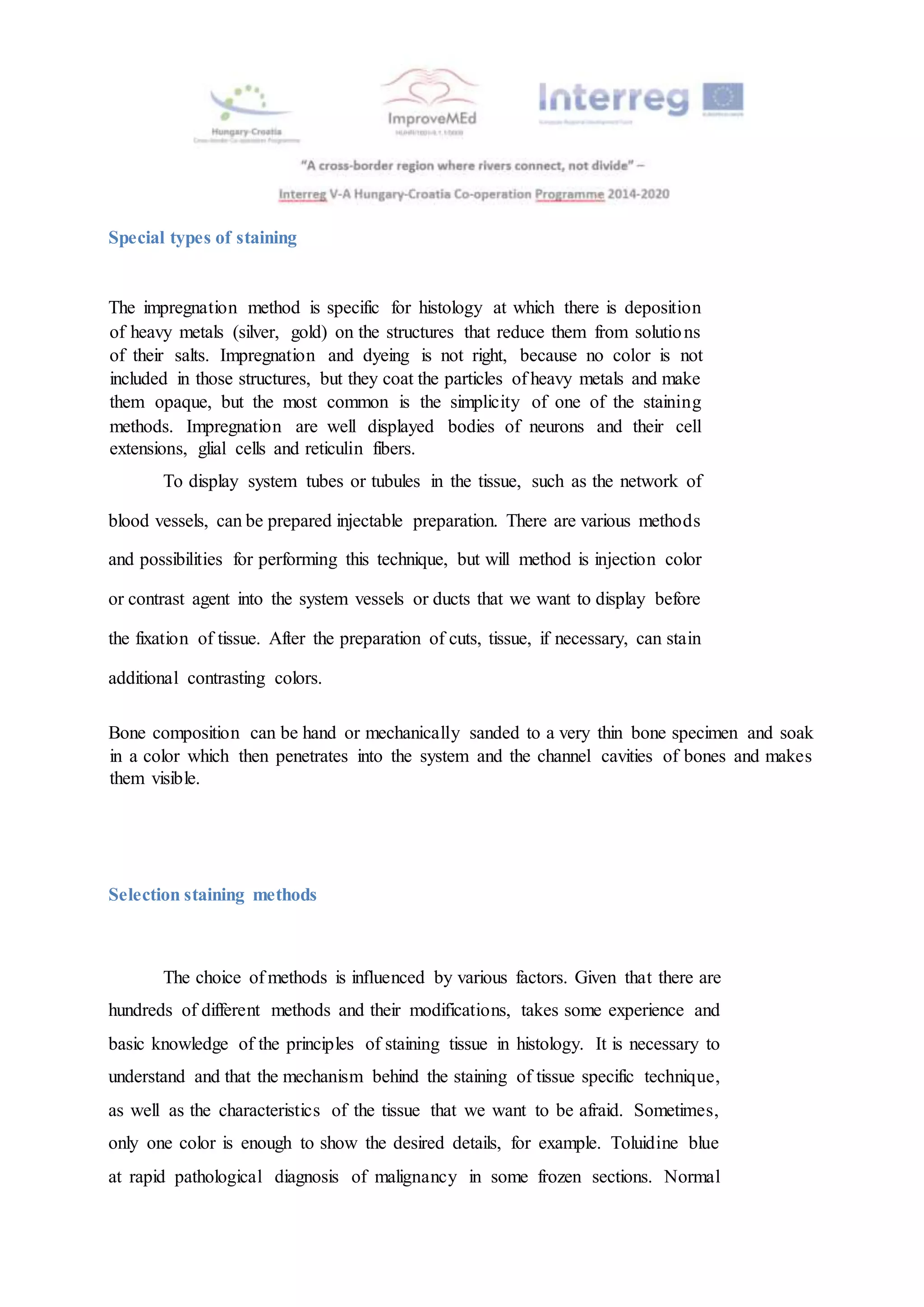 Special types of staining
The impregnation method is specific for histology at which there is deposition
of heavy metals (silver, gold) on the structures that reduce them from solutions
of their salts. Impregnation and dyeing is not right, because no color is not
included in those structures, but they coat the particles of heavy metals and make
them opaque, but the most common is the simplicity of one of the staining
methods. Impregnation are well displayed bodies of neurons and their cell
extensions, glial cells and reticulin fibers.
To display system tubes or tubules in the tissue, such as the network of
blood vessels, can be prepared injectable preparation. There are various methods
and possibilities for performing this technique, but will method is injection color
or contrast agent into the system vessels or ducts that we want to display before
the fixation of tissue. After the preparation of cuts, tissue, if necessary, can stain
additional contrasting colors.
Bone composition can be hand or mechanically sanded to a very thin bone specimen and soak
in a color which then penetrates into the system and the channel cavities of bones and makes
them visible.
Selection staining methods
The choice of methods is influenced by various factors. Given that there are
hundreds of different methods and their modifications, takes some experience and
basic knowledge of the principles of staining tissue in histology. It is necessary to
understand and that the mechanism behind the staining of tissue specific technique,
as well as the characteristics of the tissue that we want to be afraid. Sometimes,
only one color is enough to show the desired details, for example. Toluidine blue
at rapid pathological diagnosis of malignancy in some frozen sections. Normal
 