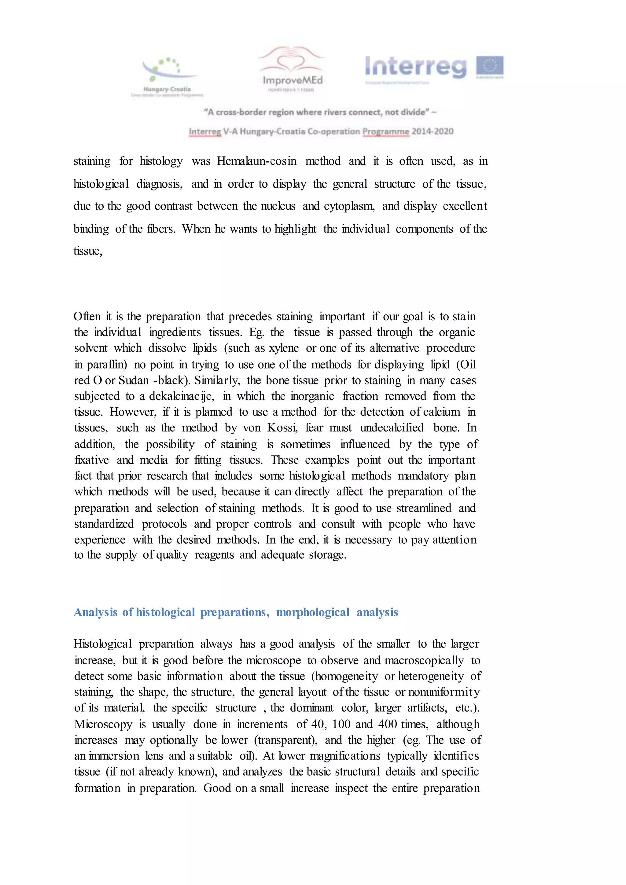 staining for histology was Hemalaun-eosin method and it is often used, as in
histological diagnosis, and in order to display the general structure of the tissue,
due to the good contrast between the nucleus and cytoplasm, and display excellent
binding of the fibers. When he wants to highlight the individual components of the
tissue,
Often it is the preparation that precedes staining important if our goal is to stain
the individual ingredients tissues. Eg. the tissue is passed through the organic
solvent which dissolve lipids (such as xylene or one of its alternative procedure
in paraffin) no point in trying to use one of the methods for displaying lipid (Oil
red O or Sudan -black). Similarly, the bone tissue prior to staining in many cases
subjected to a dekalcinacije, in which the inorganic fraction removed from the
tissue. However, if it is planned to use a method for the detection of calcium in
tissues, such as the method by von Kossi, fear must undecalcified bone. In
addition, the possibility of staining is sometimes influenced by the type of
fixative and media for fitting tissues. These examples point out the important
fact that prior research that includes some histological methods mandatory plan
which methods will be used, because it can directly affect the preparation of the
preparation and selection of staining methods. It is good to use streamlined and
standardized protocols and proper controls and consult with people who have
experience with the desired methods. In the end, it is necessary to pay attention
to the supply of quality reagents and adequate storage.
Analysis of histological preparations, morphological analysis
Histological preparation always has a good analysis of the smaller to the larger
increase, but it is good before the microscope to observe and macroscopically to
detect some basic information about the tissue (homogeneity or heterogeneity of
staining, the shape, the structure, the general layout of the tissue or nonuniformity
of its material, the specific structure , the dominant color, larger artifacts, etc.).
Microscopy is usually done in increments of 40, 100 and 400 times, although
increases may optionally be lower (transparent), and the higher (eg. The use of
an immersion lens and a suitable oil). At lower magnifications typically identifies
tissue (if not already known), and analyzes the basic structural details and specific
formation in preparation. Good on a small increase inspect the entire preparation
 