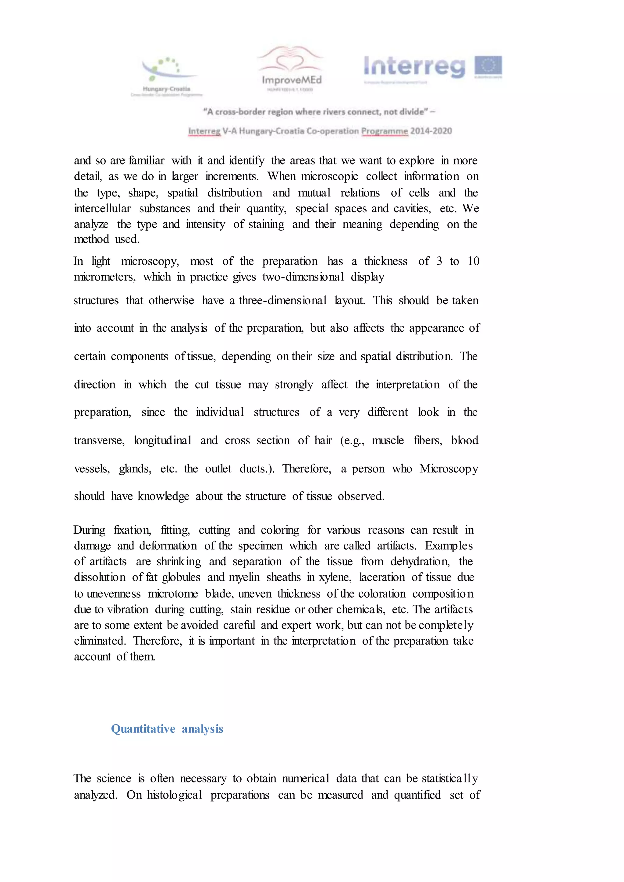 and so are familiar with it and identify the areas that we want to explore in more
detail, as we do in larger increments. When microscopic collect information on
the type, shape, spatial distribution and mutual relations of cells and the
intercellular substances and their quantity, special spaces and cavities, etc. We
analyze the type and intensity of staining and their meaning depending on the
method used.
In light microscopy, most of the preparation has a thickness of 3 to 10
micrometers, which in practice gives two-dimensional display
structures that otherwise have a three-dimensional layout. This should be taken
into account in the analysis of the preparation, but also affects the appearance of
certain components of tissue, depending on their size and spatial distribution. The
direction in which the cut tissue may strongly affect the interpretation of the
preparation, since the individual structures of a very different look in the
transverse, longitudinal and cross section of hair (e.g., muscle fibers, blood
vessels, glands, etc. the outlet ducts.). Therefore, a person who Microscopy
should have knowledge about the structure of tissue observed.
During fixation, fitting, cutting and coloring for various reasons can result in
damage and deformation of the specimen which are called artifacts. Examples
of artifacts are shrinking and separation of the tissue from dehydration, the
dissolution of fat globules and myelin sheaths in xylene, laceration of tissue due
to unevenness microtome blade, uneven thickness of the coloration composition
due to vibration during cutting, stain residue or other chemicals, etc. The artifacts
are to some extent be avoided careful and expert work, but can not be completely
eliminated. Therefore, it is important in the interpretation of the preparation take
account of them.
Quantitative analysis
The science is often necessary to obtain numerical data that can be statistically
analyzed. On histological preparations can be measured and quantified set of
 
