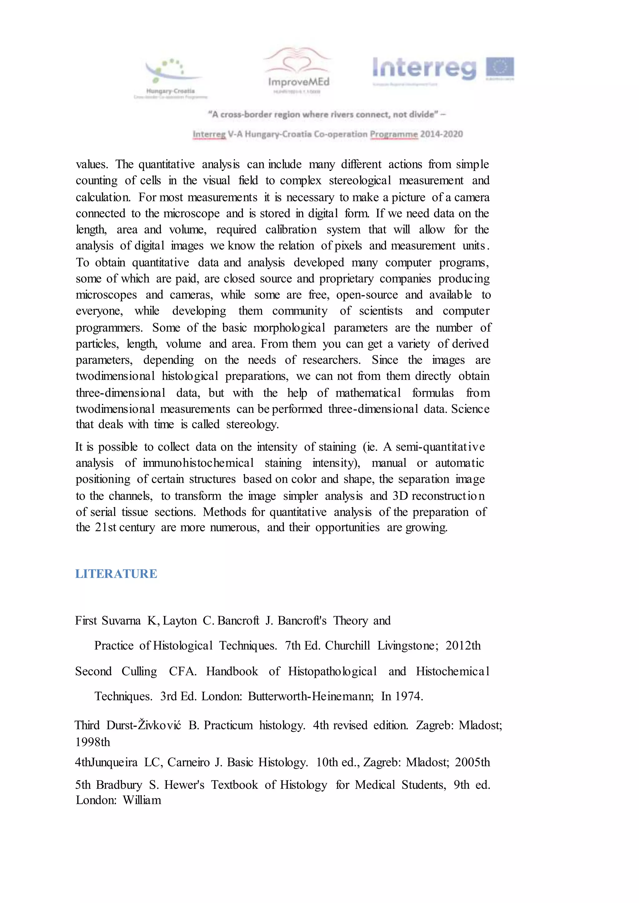 values. The quantitative analysis can include many different actions from simple
counting of cells in the visual field to complex stereological measurement and
calculation. For most measurements it is necessary to make a picture of a camera
connected to the microscope and is stored in digital form. If we need data on the
length, area and volume, required calibration system that will allow for the
analysis of digital images we know the relation of pixels and measurement units.
To obtain quantitative data and analysis developed many computer programs,
some of which are paid, are closed source and proprietary companies producing
microscopes and cameras, while some are free, open-source and available to
everyone, while developing them community of scientists and computer
programmers. Some of the basic morphological parameters are the number of
particles, length, volume and area. From them you can get a variety of derived
parameters, depending on the needs of researchers. Since the images are
twodimensional histological preparations, we can not from them directly obtain
three-dimensional data, but with the help of mathematical formulas from
twodimensional measurements can be performed three-dimensional data. Science
that deals with time is called stereology.
It is possible to collect data on the intensity of staining (ie. A semi-quantitative
analysis of immunohistochemical staining intensity), manual or automatic
positioning of certain structures based on color and shape, the separation image
to the channels, to transform the image simpler analysis and 3D reconstruction
of serial tissue sections. Methods for quantitative analysis of the preparation of
the 21st century are more numerous, and their opportunities are growing.
LITERATURE
First Suvarna K, Layton C. Bancroft J. Bancroft's Theory and
Practice of Histological Techniques. 7th Ed. Churchill Livingstone; 2012th
Second Culling CFA. Handbook of Histopathological and Histochemical
Techniques. 3rd Ed. London: Butterworth-Heinemann; In 1974.
Third Durst-Živković B. Practicum histology. 4th revised edition. Zagreb: Mladost;
1998th
4thJunqueira LC, Carneiro J. Basic Histology. 10th ed., Zagreb: Mladost; 2005th
5th Bradbury S. Hewer's Textbook of Histology for Medical Students, 9th ed.
London: William
 