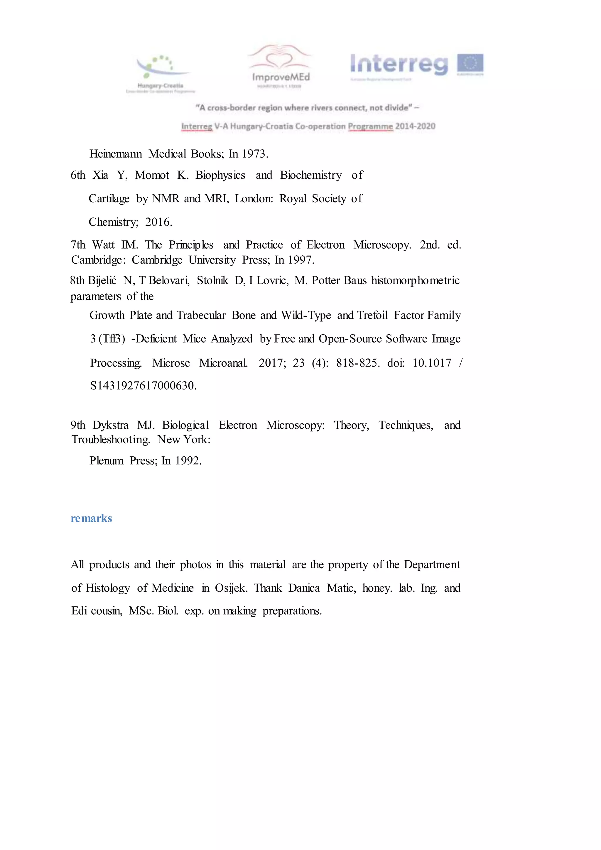 Heinemann Medical Books; In 1973.
6th Xia Y, Momot K. Biophysics and Biochemistry of
Cartilage by NMR and MRI, London: Royal Society of
Chemistry; 2016.
7th Watt IM. The Principles and Practice of Electron Microscopy. 2nd. ed.
Cambridge: Cambridge University Press; In 1997.
8th Bijelić N, T Belovari, Stolnik D, I Lovric, M. Potter Baus histomorphometric
parameters of the
Growth Plate and Trabecular Bone and Wild-Type and Trefoil Factor Family
3 (Tff3) -Deficient Mice Analyzed by Free and Open-Source Software Image
Processing. Microsc Microanal. 2017; 23 (4): 818-825. doi: 10.1017 /
S1431927617000630.
9th Dykstra MJ. Biological Electron Microscopy: Theory, Techniques, and
Troubleshooting. New York:
Plenum Press; In 1992.
remarks
All products and their photos in this material are the property of the Department
of Histology of Medicine in Osijek. Thank Danica Matic, honey. lab. Ing. and
Edi cousin, MSc. Biol. exp. on making preparations.
 