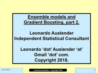 Leonardo Auslender Copyright 2004
Leonardo Auslender – Copyright 2018 1
10/7/2019
Ensemble models and
Gradient Boosting, part 2.
Leonardo Auslender
Independent Statistical Consultant
Leonardo ‘dot’ Auslender ‘at’
Gmail ‘dot’ com.
Copyright 2018.
 