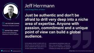 Just	be	authentic	and	don't	be
afraid	to	drill	very	deep	into	a	niche
area	of	expertise.	Anyone	with
passion,	commitment	and	a	unique
point	of	view	can	build	a	global
audience.
 