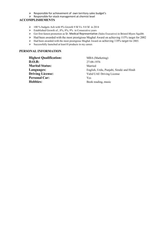  Responsible for achievement of own territory sales budget’s
 Responsible for stock management at chemist level
ACCOMPLISHEMENTS
 100 % budgets Ach with 9% Growth 9 M Vs. 9.8 M in 2014
 Established Growth of , 8%, 8%, 9% in Consecutive years
 Got first fastest promotion as Sr. Medical Representative (Sales Executive) in Bristol-Myers Squibb.
 Had been awarded with the most prestigious Mughal Award on achieving 115% target for 2002
 Had been awarded with the most prestigious Mughal Award on achieving 118% target for 2003.
 Successfully launched at least10 products in my career.
PERSONAL INFORMATION
Highest Qualification: MBA (Marketing)
D.O.B: 27-08-1976
Marital Status: Married
Languages: English, Urdu, Punjabi, Siraiki and Hindi
Driving License: Valid UAE Driving License
Personal Car: Yes
Hobbies: Book reading, music
 