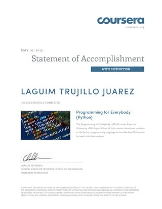 coursera.org
Statement of Accomplishment
WITH DISTINCTION
MAY 07, 2015
LAGUIM TRUJILLO JUAREZ
HAS SUCCESSFULLY COMPLETED
Programming for Everybody
(Python)
The Programming for Everybody (#PR4E) course from the
University of Michigan School of Information introduces students
to the Python programming language and studies how Python can
be used to do data analysis.
CHARLES SEVERANCE
CLINICAL ASSOCIATE PROFESSOR, SCHOOL OF INFORMATION
UNIVERSITY OF MICHIGAN
PLEASE NOTE: THE ONLINE OFFERING OF THIS CLASS DOES NOT REFLECT THE ENTIRE CURRICULUM OFFERED TO STUDENTS ENROLLED AT
THE UNIVERSITY OF MICHIGAN. THIS STATEMENT DOES NOT AFFIRM THAT THIS STUDENT WAS ENROLLED AS A STUDENT AT THE UNIVERSITY
OF MICHIGAN IN ANY WAY. IT DOES NOT CONFER A UNIVERSITY OF MICHIGAN GRADE; IT DOES NOT CONFER UNIVERSITY OF MICHIGAN
CREDIT; IT DOES NOT CONFER A UNIVERSITY OF MICHIGAN DEGREE; AND IT DOES NOT VERIFY THE IDENTITY OF THE STUDENT.