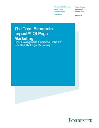 A Forrester Total Economic
Impact™ Study
Commissioned By
Pegasystems
Project Directors:
Sarah Musto
Shaheen Parks
March 2016
The Total Economic
Impact™ Of Pega
Marketing
Cost Savings And Business Benefits
Enabled By Pega Marketing
 