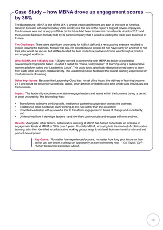 The Background: MBNA is one of the U.K.’s largest credit card lenders and part of the bank of America.
Based in Chester with approximately 2000 employees it is one of the region’s biggest private employers.
The business was and is very profitable but its future had been thrown into considerable doubt in 2011 and
the business had been formally told by its parent company that it would be exiting the credit card business in
Europe.
The Challenge: There were significant uncertainty for MBNA staff and a restructuring exercise resulted in
people leaving the business. Morale was low, not least because people did not have clarity on whether or not
their jobs would be secure, but MBNA decided the best route to a positive outcome was through a positive
and engaged workforce.
What MBNA and 10Eighty did: 10Eighty worked in partnership with MBNA to deliver a leadership
development programme based on what it called the “mass customisation” of learning using a collaborative
learning platform called the “Leadership Cloud”. This used tools specifically designed to help users to learn
from each other and work collaboratively. The Leadership Cloud facilitated the overall learning experience for
most elements of learning.
Other key factors: Because the Leadership Cloud has no set office hours, the delivery of learning became
24-7 and could be delivered via desktop, laptop, smart phones or mobiles at a time which suits individuals and
the business.
Impact: The leadership cloud reconnected re-engage leaders and teams within the business during a period
of great uncertainty. The technology has:-
•	 Transformed collective thinking skills, intelligence gathering cooperation across the business;
•	 Established cross functional team working as the rule rather than the exception;
•	 Provided leadership with a powerful tool to transform engagement in times of change and uncertainty;
and
•	 Underpinned how it develops leaders - and how they communicate and engage with one another.
Results: Alongside other factors, collaborative learning at MBNA has helped to facilitate an increase in
engagement levels at MBNA of 36% over 5 years. Crucially MBNA, in buying into the mindset of collaborative
learning, also then identified in collaborative working groups ways to add real business benefits in brand and
product development.
Case Study – how MBNA drove up engagement scores
by 36%
Key Quote: “No matter how experienced you are, no matter how long your tenure or how
senior you are, there is always an opportunity to learn something new.” – Gill Taylor, SVP –
Human Resources Executive, MBNA.
16
 