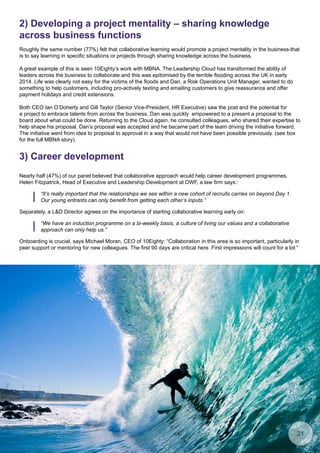 2) Developing a project mentality – sharing knowledge
across business functions
Roughly the same number (77%) felt that collaborative learning would promote a project mentality in the business-that
is to say learning in specific situations or projects through sharing knowledge across the business.
A great example of this is seen 10Eighty’s work with MBNA. The Leadership Cloud has transformed the ability of
leaders across the business to collaborate and this was epitomised by the terrible flooding across the UK in early
2014. Life was clearly not easy for the victims of the floods and Dan, a Risk Operations Unit Manager, wanted to do
something to help customers, including pro-actively texting and emailing customers to give reassurance and offer
payment holidays and credit extensions.
Both CEO Ian O’Doherty and Gill Taylor (Senior Vice-President, HR Executive) saw the post and the potential for
a project to embrace talents from across the business. Dan was quickly empowered to a present a proposal to the
board about what could be done. Returning to the Cloud again, he consulted colleagues, who shared their expertise to
help shape his proposal. Dan’s proposal was accepted and he became part of the team driving the initiative forward.
The initiative went from idea to proposal to approval in a way that would not have been possible previously. (see box
for the full MBNA story).
3) Career development
Nearly half (47%) of our panel believed that collaborative approach would help career development programmes.
Helen Fitzpatrick, Head of Executive and Leadership Development at DWF, a law firm says::
Onboarding is crucial, says Michael Moran, CEO of 10Eighty: “Collaboration in this area is so important, particularly in
peer support or mentoring for new colleagues. The first 90 days are critical here. First impressions will count for a lot.”
Separately, a LD Director agrees on the importance of starting collaborative learning early on:
“It’s really important that the relationships we see within a new cohort of recruits carries on beyond Day 1.
Our young entrants can only benefit from getting each other’s inputs.”
“We have an induction programme on a bi-weekly basis, a culture of living our values and a collaborative
approach can only help us.”
21
 