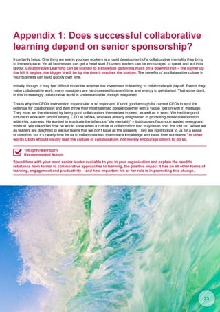 Appendix 1: Does successful collaborative
learning depend on senior sponsorship?
It certainly helps. One thing we see in younger workers is a rapid development of a collaborative mentality they bring
to the workplace. Yet all businesses can get a head start if current leaders can be encouraged to speak and act in its
favour. Collaborative Learning can be likened to a snowball gathering mass on a downhill run – the higher up
the hill it begins, the bigger it will be by the time it reaches the bottom. The benefits of a collaborative culture in
your business can build quickly over time.
Initially, though, it may feel difficult to decide whether the investment in learning to collaborate will pay off. Even if they
value collaborative work, many managers are hard-pressed to spend time and energy to get started. That some don’t,
in this increasingly collaborative world is understandable, though misguided.
This is why the CEO’s intervention in particular is so important. It’s not good enough for current CEOs to spot the
potential for collaboration and then throw their most talented people together with a vague “get on with it” message.
They must set the standard by being good collaborators themselves in deed, as well as in word. We had the good
fortune to work with Ian O’Doherty, CEO at MBNA, who was already enlightened in promoting closer collaboration
within his business. He wanted to eradicate the infamous “silo mentality” – that cause of so much wasted energy and
mistrust. We asked Ian how he would know when a culture of collaboration had truly taken hold. He told us: “When we
as leaders are delighted to tell our teams that we don’t have all the answers. They are right to look to us for a sense
of direction, but it’s clearly time for us to collaborate too, to embrace knowledge and ideas from our teams.” In other
words CEOs should ideally lead the culture of collaboration, not merely encourage others to do so.
Spend time with your most senior leader available to you in your organisation and explain the need to
rebalance from formal to collaborative approaches to learning, the positive impact it has on all other forms of
learning, engagement and productivity – and how important his or her role is in promoting this change..
10Eighty/Merriborn
Recommended Action:
23
 