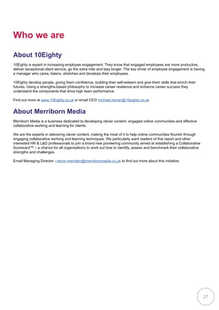 Who we are
About 10Eighty
10Eighty is expert in increasing employee engagement. They know that engaged employees are more productive,
deliver exceptional client service, go the extra mile and stay longer. The key driver of employee engagement is having
a manager who cares, listens, stretches and develops their employees.
10Eighty develop people, giving them confidence, building their self-esteem and give them skills that enrich their
futures. Using a strengths-based philosophy to increase career resilience and enhance career success they
understand the components that drive high team performance.
Find out more at www.10Eighty.co.uk or email CEO michael.moran@10eighty.co.uk
About Merriborn Media
Merriborn Media is a business dedicated to developing clever content, engaged online communities and effective
collaborative working and learning for clients.
We are the experts in delivering clever content, making the most of it to help online communities flourish through
engaging collaborative working and learning techniques. We particularly want readers of this report and other
interested HR  LD professionals to join a brand new pioneering community aimed at establishing a Collaborative
Scorecard™ – a chance for all organisations to work out how to identify, assess and benchmark their collaborative
strengths and challenges.
Email Managing Director - trevor.merriden@merribornmedia.co.uk to find out more about this initiative.
27
 