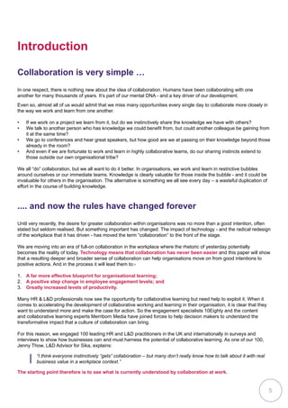 Introduction
Even so, almost all of us would admit that we miss many opportunities every single day to collaborate more closely in
the way we work and learn from one another.
•	 If we work on a project we learn from it, but do we instinctively share the knowledge we have with others?
•	 We talk to another person who has knowledge we could benefit from, but could another colleague be gaining from
it at the same time?
•	 We go to conferences and hear great speakers, but how good are we at passing on their knowledge beyond those
already in the room?
•	 And even if we are fortunate to work and learn in highly collaborative teams, do our sharing instincts extend to
those outside our own organisational tribe?
We all “do” collaboration, but we all want to do it better. In organisations, we work and learn in restrictive bubbles
around ourselves or our immediate teams. Knowledge is clearly valuable for those inside the bubble - and it could be
invaluable for others in the organisation. The alternative is something we all see every day – a wasteful duplication of
effort in the course of building knowledge.
.... and now the rules have changed forever
Until very recently, the desire for greater collaboration within organisations was no more than a good intention, often
stated but seldom realised. But something important has changed. The impact of technology - and the radical redesign
of the workplace that it has driven - has moved the term “collaboration” to the front of the stage.
We are moving into an era of full-on collaboration in the workplace where the rhetoric of yesterday potentially
becomes the reality of today. Technology means that collaboration has never been easier and this paper will show
that a resulting deeper and broader sense of collaboration can help organisations move on from good intentions to
positive actions. And in the process it will lead them to:-
1.	 A far more effective blueprint for organisational learning;
2.	 A positive step change in employee engagement levels; and
3.	 Greatly increased levels of productivity.
Many HR  LD professionals now see the opportunity for collaborative learning but need help to exploit it. When it
comes to accelerating the development of collaborative working and learning in their organisation, it is clear that they
want to understand more and make the case for action. So the engagement specialists 10Eighty and the content
and collaborative learning experts Merriborn Media have joined forces to help decision makers to understand the
transformative impact that a culture of collaboration can bring.
For this reason, we engaged 100 leading HR and LD practitioners in the UK and internationally in surveys and
interviews to show how businesses can and must harness the potential of collaborative learning. As one of our 100,
Jenny Thow, LD Advisor for Sika, explains:
“I think everyone instinctively “gets” collaboration – but many don’t really know how to talk about it with real
business value in a workplace context.”
The starting point therefore is to see what is currently understood by collaboration at work.
Collaboration is very simple …
In one respect, there is nothing new about the idea of collaboration. Humans have been collaborating with one
another for many thousands of years. It’s part of our mental DNA - and a key driver of our development.
5
 
