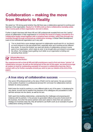 Collaboration – making the move
from Rhetoric to Reality
We asked our 100 strong panel whether they felt there was a collaborative approach to working and
learning in their organisation. Nearly 6 in 10 (59%) told us that a collaborative mentality exists
only in some parts of their organisation, but not in others.
Further in-depth interviews with these HR and LD professionals revealed that even this “patchy”
picture of collaboration in their organisations is currently the result of a happy coincidence of a
collaborative leader mixed together with a receptive team mindset, rather than through any
carefully thought through and joined-up collaborative strategy. A Global Talent Development
Lead at one multinational organisation put it very well:
One senior HR professional told us the story of Keith (not his real name). He was promoted
to the position of partner in a professional services firm not known for collaborative instincts
between its various practices.
Keith broke the mould by working in a very different style to any of his peers. In developing his
own clients, he took time to research the practices of his colleagues and proceeded to cross-
sell their services into the clients, as well as his own.
Keith spent time building relationships, understanding the challenges and proposing joint
initiatives with his partners. In the process he generated millions of pounds of extra work for
the business. And when the senior partners were each asked to share their own practice’s
strategy at a business away day, they all wanted to use Keith’s work as an example of superb
collaborative working and learning.
A true story of collaborative success
Our experiences tell us that all HR and LD practitioners need to find and share “stories” of
collaborative success. As well as this being part of the aim of this paper, we would encourage
all readers to look for outstanding examples of success in collaborative learning. Get in
contact with us for further examples should you wish to (see our details at the end of this
paper).
10Eighty/Merriborn
Recommended Action:
“I’ve no doubt that a more strategic approach to collaboration would work for us, but there’s
so much pressure on the way people think, especially when we’re working across different
time zones. To move this forward, we need real stories of collaborative success in some
parts of our organisation, which really do exist, to be brought alive and shared to encourage
the others. Our strategy means getting much better as an organisation at telling and
spreading these stories.”
8
 