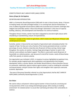 Jael’s Arm Of Hope Centre-
Touching The Vulnerable and Hurting with God’s Love, Care and Mercy
1
CONSTITUTION OF JAEL’S ARM OF HOPE (JAAH) CENTRE
Home of hope for the hopeless
DEFINITION AND INTRODUCTION
JAAH is a Community Based Organization (CBO) with its roots in Busia County, Kenya. It focuses
on helping needy and under-privileged women in or surviving from abusive relationships. It
aims at addressing gender based violence (GBV) and associated socio-economic challenges that
indigent and vulnerable women in Busia face through intervention in the areas of capacity
building, advocacy, skills development and information for victims of violence.
Throughout Kenya's history, women have been subjugated to consistent rights abuses while
shouldering an overwhelming amount of responsibilities.
Prominent example of this relates to agriculture, which creates over 80 percent of Kenya's jobs
and 60 percent of income.
Currently, women in Busia do the vast majority of agricultural work and produce/market the
majority of food. Yet they earn only a fraction of the income generated and own a nominal
percentage of assets. Statistics show that only 29 percent of those earning a formal wage
throughout the country are women, leaving a huge percentage of women to work in the
informal sector without any federal support. The effect is severe with nearly 40 percent of
households run solely by women, and, because of a lack of fair income, nearly all these homes
suffer from poverty or extreme poverty.
Our organization was instituted in 2015, in response to various highlighted occupational risks,
for example, gender targeted work place exploitation and stigmatization that hampers
development within a society. Women and Gender Based Violence in Busia therefore focuses
on community mobilization against violence against women as well as enabling the vulnerable
and abused women and girls to know their rights and strengthen their capacity to overcome
economic deprivation.
The name of the group (hereafter referred to as the Organization) shall be JAEL’S ARM OF
HOPE (JAAH) Community Based Organization. (C.B.O)
Our Vision
We seek to reduce and prevent violence against women in Busia County by sensitizing and
raising awareness of the issue among selected target groups while creating an enabling
environment for violated women to secure their well-being and reduce their vulnerability to
violence.
 