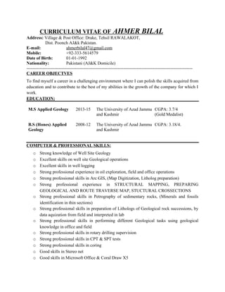 CURRICULUM VITAE OF AHMER BILAL
Address: Village & Post Office: Drake, Tehsil RAWALAKOT,
Dist. Poonch AJ&k Pakistan.
E-mail: ahmerbilal47@gmail.com
Mobile: +92-333-5614579
Date of Birth: 01-01-1992
Nationality: Pakistani (AJ&K Domicile)
-----------------------------------------------------------------------------------------------------------------
CAREER OBJECTVES
To find myself a career in a challenging environment where I can polish the skills acquired from
education and to contribute to the best of my abilities in the growth of the company for which I
work.
EDUCATION:
M.S Applied Geology
B.S (Hones) Applied
Geology
2013-15
2008-12
The University of Azad Jammu
and Kashmir
The University of Azad Jammu
and Kashmir
CGPA: 3.7/4
(Gold Medalist)
CGPA: 3.18/4.
COMPUTER & PROFESSIONAL SKILLS:
o Strong knowledge of Well Site Geology
o Excellent skills on well site Geological operations
o Excellent skills in well logging
o Strong professional experience in oil exploration, field and office operations
o Strong professional skills in Arc GIS, (Map Digitization, Litholog preparation)
o Strong professional experience in STRUCTURAL MAPPING, PREPARING
GEOLOGICAL AND ROUTE TRAVERSE MAP, STUCTURAL CROSSECTIONS
o Strong professional skills in Petrography of sedimentary rocks, (Minerals and fossils
identification in thin sections)
o Strong professional skills in preparation of Lithologs of Geological rock successions, by
data aquization from field and interpreted in lab
o Strong professional skills in performing different Geological tasks using geological
knowledge in office and field
o Strong professional skills in rotary drilling supervision
o Strong professional skills in CPT & SPT tests
o Strong professional skills in coring
o Good skills in Stereo net
o Good skills in Microsoft Office & Coral Draw X5
 