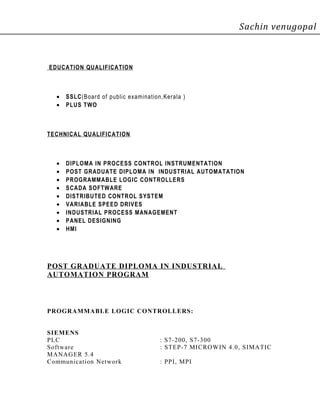 Sachin venugopal
EDUCATION QUALIFICATION
• SSLC(Board of public examination,Kerala )
• PLUS TWO
TECHNICAL QUALIFICATION
• DIPLOMA IN PROCESS CONTROL INSTRUMENTATION
• POST GRADUATE DIPLOMA IN INDUSTRIAL AUTOMATATION
• PROGRAMMABLE LOGIC CONTROLLERS
• SCADA SOFTWARE
• DISTRIBUTED CONTROL SYSTEM
• VARIABLE SPEED DRIVES
• INDUSTRIAL PROCESS MANAGEMENT
• PANEL DESIGNING
• HMI
POST GRADUATE DIPLOMA IN INDUSTRIAL
AUTOMATION PROGRAM
PROGRAMMABLE LOGIC CONTROLLERS:
SIEMENS
PLC : S7-200, S7-300
Software : STEP-7 MICROWIN 4.0, SIMATIC
MANAGER 5.4
Communication Network : PPI, MPI
 