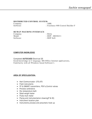 Sachin venugopal
DISTRIBUTED CONTROL SYSTEM:
Company : ABB
Software : Freelance 800 Control Builder F
HUMAN MACHINE INTERFACE
Company : Delta
Model : DOP - BO3S211
Software : DOP Soft
COMPUTER KNOWLEDGE
Completed AUTOCADD Electrical 2D
Good knowledge in C language, MS Office Internet applications,
Familiarity with all Windows based Software’s
AREA OF SPECILIZATION:
• Hart Communicator- 375,475
• Field instruments
• FF & SMART transmitters, PSV’s,Control valves
• Process calibrators
• Dry temperature bath
• Dead weight tester
• Fluke multi meter
• Piping and instrumentation drawing(P & ID)
• Instrument location plan
• Instruments process and pneumatic hook up
 