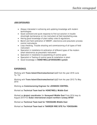 Sachin venugopal
JOB EXPOSURES
• Always interested in achieving and updating knowledge with modern
technologies
• Good command and quick response to find out solution in trouble
shooting& maintenance on line instrument at field marshalling area.
• Having good knowledge of plant safety rules & regulations.
• Bench and field calibration of SMART, electronics and pneumatic process
control instruments.
• Loop checking, Trouble shooting and commissioning of all types of field
instrument
• Specialist in installation & calibration of different types of the modern
smart electronics as pneumatic instrument
• Specialist in installation & assembling of control panel
• Specialist in Testing of control panel & installation in plant
• Good knowledge in HONEYWELL&YOKOGAWA system
EXPERIENCE
Working with Trans Island Electromechenical LLC from the year 2016 June
To Till
Working with Trans Island Electromechenical LLC from the year 2012 To May
2015
Working as Commissioning Engineer for JOHNSON CONTROL
Worked as Technical Team lead for HONEYWELL Middle East
Worked as project coordinator for Honeywell Middle East From 2014 may to
August 2014 For Dubai international airport northern runway SP367
Worked as Technical Team lead for YOKOGAWA Middle East
Worked as Technical Team lead in TAKREER RRE SITE For YOKOGAWA
 