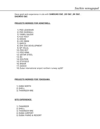 Sachin venugopal
Have good work experience in site with SAMSUNG E&C ,GS E&C ,SK E&C ,
DAEWOO E&C
PROJECTS WORKED FOR HONEYWELL
1) PDO LEAKWAIR
2) PDO SHIRWALL
3) YANBU SAUDAI
4) KJO HOUT
5) ADGAS
6) LSS OMAN
7) QAPCO
8) SHA GAS DEVELOPMENT
9) QP HALUL
10) PDO RCT
11) PDO RIMA
12) QATAR STEEL
13) B3
14) DOLPHIN
15) ETHYDCO
16) MIDOR
17) GASCO
18) Dubai international airport northern runway sp367
PROJECTS WORKED FOR YOKOGAWA
1) GABA NORTH
2) SHELL
3) THAKREER RRE
SITE EXPERIENCE
1) THAKREER
2) SHELL
3) THAKREER RRE
4) DUBAI AIRPORT
5) DUBAI PARKS & RESORT
 