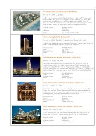 Park Hyatt Hotel (Saadiyat Island, Abu Dhabi)
Period: Mar 2010 – Aug 2011
A 314 key six-storey Hotel on Saadiyat Island including all FF&E, a single
basement for MEP and parking for 430 vehicles, a health club, four F&B
outlets, ballroom & conference facilities; a presidential villa, three 2-
bedroom villas; four single storey ryads; three double storey ryads; a kids
club; a beach house; all landscaping, external works and services.
Contract Value : AED 672 Million
Area : 79,000 m²
Duration : 18 Months
Client : Abu Dhabi National Hotels
Marina Plaza (Plot 3F) (Dubai, UAE)
Period: Jun 2008 – Feb 2010 (In parallel with Marina Mall Project)
The 41 floor shell and core commercial office tower “Marina Plaza” is part of
the Dubai Marina Mall Complex, overlooking the Marina.
Contract Value : AED 555 Million
Area : 160,000m²
ContractPeriod : 22 months
Client : Emaar Properties
Dubai Marina Mall & Hotel Aparments (Dubai, UAE)
Period: July 2006 – Aug 2009
The Dubai Marina Mall complex includes the Mall, 35 storied Hotel &
Serviced Apartments. The Dubai Marina Mall, a modern shopping, and
entertainment destination and an 8 storey gourmet tower dedicated to
diverse restaurants. The development features a 200 rooms, 35 storied, five
star hotel and 440 hotel apartments, while the mall contains 180 outlets.
Contract Value : AED 2.300 Billion
Area : 360,000m²
ContractPeriod : 27 months
Client : Emaar Properties
Hotel Qamaruddin – Old Town, Burj Dubai (Dubai, UAE)
Period: Jun 2005 – Jun 2006
Located in the prestigious Downtown Burj Dubai development, offer 21
suites and over 350 rooms.The project also features a host of amenities
including business centres, swimming pools, all day diners, conference and
meeting rooms, specialty restaurants and coffee shops.
Contract Value : AED 255 Million
Area : 51,000m²
Contract Period : 16 months
Client : Emaar Properties
Hotel Kempenski – Mall of the Emirates (Dubai, UAE)
Period: Jun 2004 – Jun 2005
A 393 bedroom five star deluxe hotel attached to UAE's first indoor ski
resort and the region's biggest shopping mall, Mall of the Emirates.
Contract Value : AED 407 Million
Area : 88,000m²
Contract Period : 23 months
Client : Majid Al-Futtaim
 