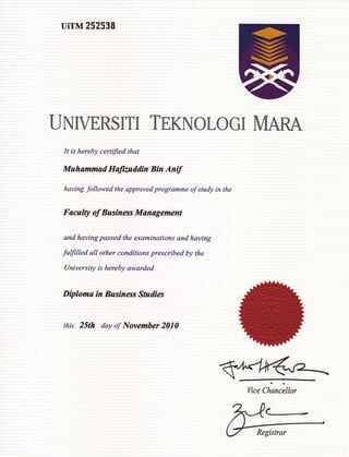 UiTM 25U 538
UNIVERSITI TEKNOLOGI MARA
It is hereby certified that
Muhammad Hatiutddin Bin Antf
having followed the approved programme of study in the
Faculty of Basiness Management
and having passed the examinations and having
fulfilled all other conditions prescribed by the
lJniversity is hereby awarded
Diploma in Business Sndies
this 25th day of Novemher 2010
<-
 
