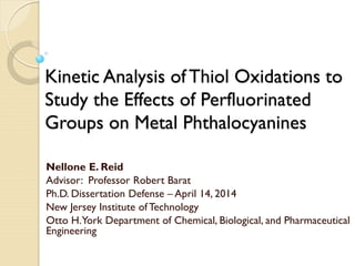 Kinetic Analysis of Thiol Oxidations to
Study the Effects of Perfluorinated
Groups on Metal Phthalocyanines
Nellone E. Reid
Advisor: Professor Robert Barat
Ph.D. Dissertation Defense – April 14, 2014
New Jersey Institute of Technology
Otto H.York Department of Chemical, Biological, and Pharmaceutical
Engineering
 