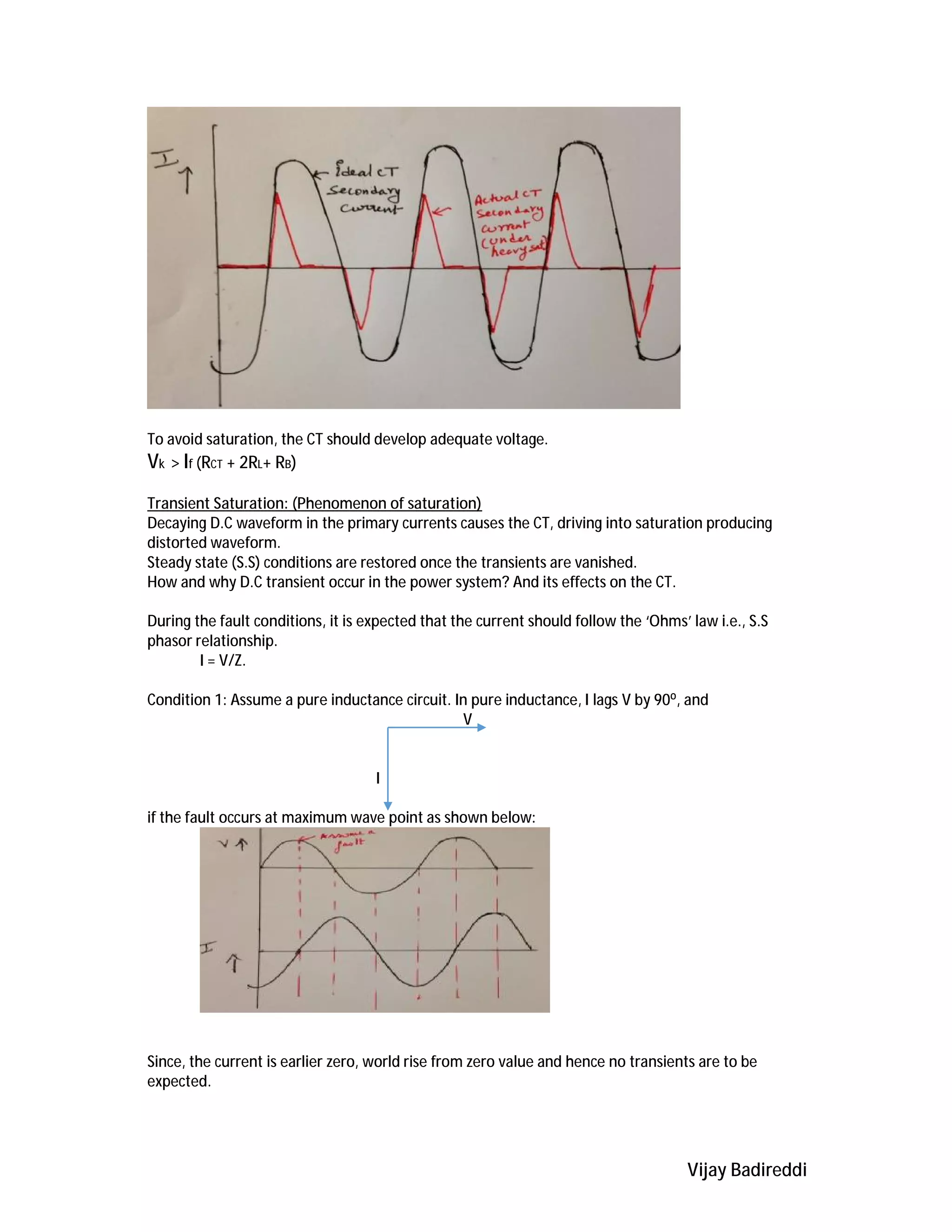 Vijay Badireddi
To avoid saturation, the CT should develop adequate voltage.
Vk > If (RCT + 2RL+ RB)
Transient Saturation: (Phenomenon of saturation)
Decaying D.C waveform in the primary currents causes the CT, driving into saturation producing
distorted waveform.
Steady state (S.S) conditions are restored once the transients are vanished.
How and why D.C transient occur in the power system? And its effects on the CT.
During the fault conditions, it is expected that the current should follow the ‘Ohms’ law i.e., S.S
phasor relationship.
I = V/Z.
Condition 1: Assume a pure inductance circuit. In pure inductance, I lags V by 90⁰, and
V
I
if the fault occurs at maximum wave point as shown below:
Since, the current is earlier zero, world rise from zero value and hence no transients are to be
expected.
 
