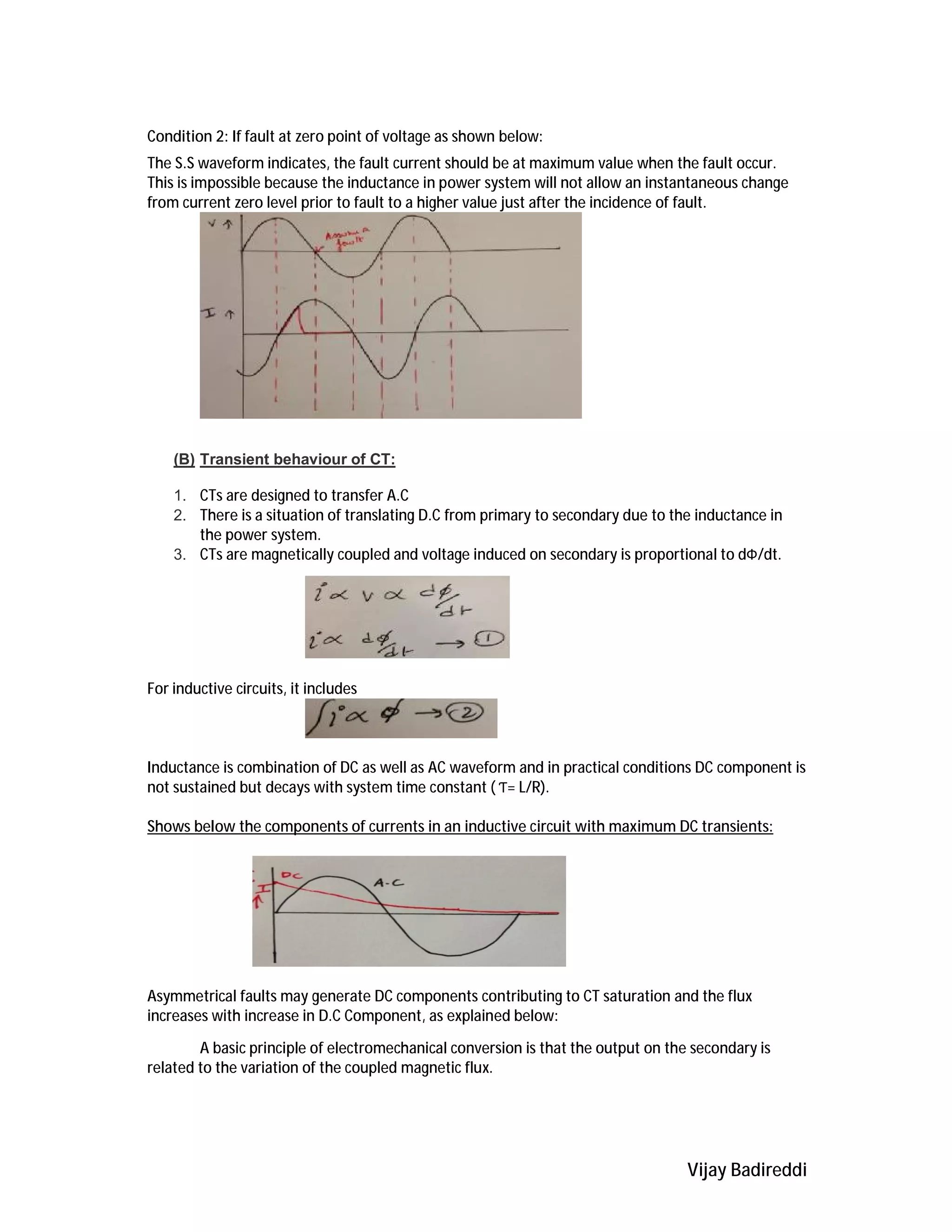 Vijay Badireddi
Condition 2: If fault at zero point of voltage as shown below:
The S.S waveform indicates, the fault current should be at maximum value when the fault occur.
This is impossible because the inductance in power system will not allow an instantaneous change
from current zero level prior to fault to a higher value just after the incidence of fault.
(B) Transient behaviour of CT:
1. CTs are designed to transfer A.C
2. There is a situation of translating D.C from primary to secondary due to the inductance in
the power system.
3. CTs are magnetically coupled and voltage induced on secondary is proportional to dФ/dt.
For inductive circuits, it includes
Inductance is combination of DC as well as AC waveform and in practical conditions DC component is
not sustained but decays with system time constant ( Ƭ= L/R).
Shows below the components of currents in an inductive circuit with maximum DC transients:
Asymmetrical faults may generate DC components contributing to CT saturation and the flux
increases with increase in D.C Component, as explained below:
A basic principle of electromechanical conversion is that the output on the secondary is
related to the variation of the coupled magnetic flux.
 