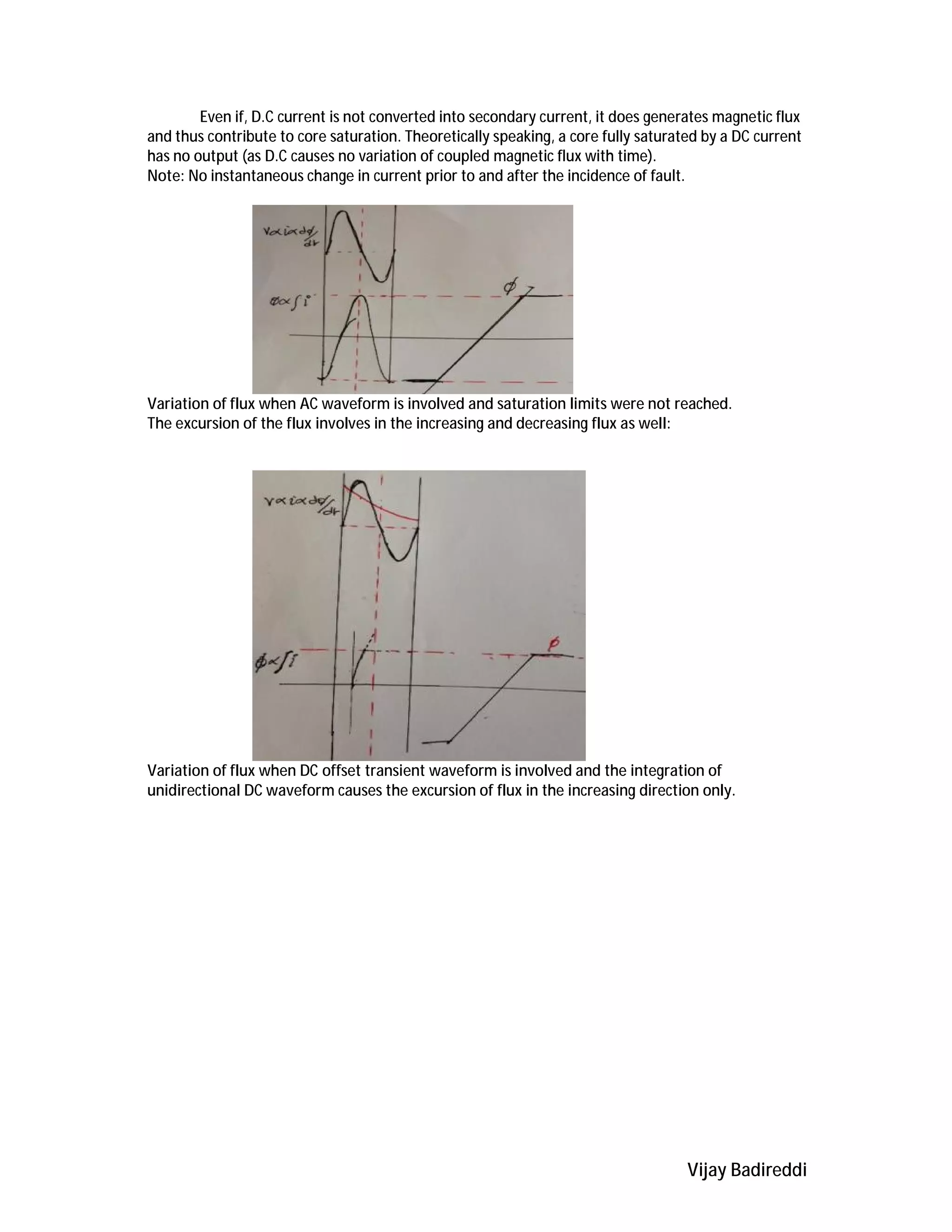 Vijay Badireddi
Even if, D.C current is not converted into secondary current, it does generates magnetic flux
and thus contribute to core saturation. Theoretically speaking, a core fully saturated by a DC current
has no output (as D.C causes no variation of coupled magnetic flux with time).
Note: No instantaneous change in current prior to and after the incidence of fault.
Variation of flux when AC waveform is involved and saturation limits were not reached.
The excursion of the flux involves in the increasing and decreasing flux as well:
Variation of flux when DC offset transient waveform is involved and the integration of
unidirectional DC waveform causes the excursion of flux in the increasing direction only.
 