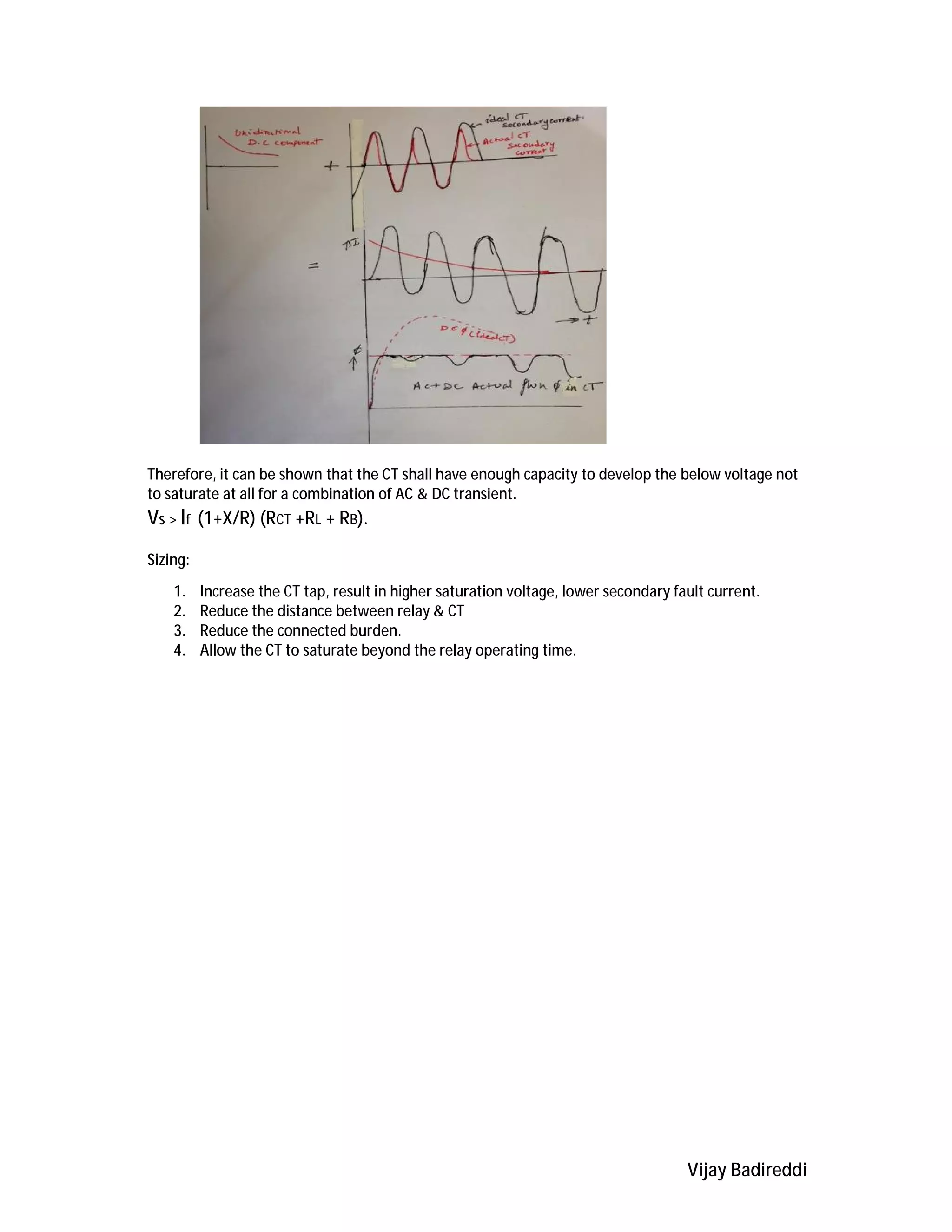 Vijay Badireddi
Therefore, it can be shown that the CT shall have enough capacity to develop the below voltage not
to saturate at all for a combination of AC & DC transient.
Vs > If (1+X/R) (RCT +RL + RB).
Sizing:
1. Increase the CT tap, result in higher saturation voltage, lower secondary fault current.
2. Reduce the distance between relay & CT
3. Reduce the connected burden.
4. Allow the CT to saturate beyond the relay operating time.
 