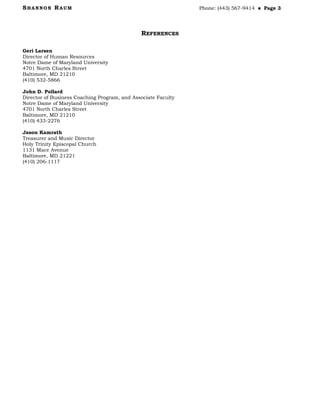 SHANNON RAUM Phone: (443) 567-9414  Page 3
REFERENCES
Geri Larsen
Director of Human Resources
Notre Dame of Maryland University
4701 North Charles Street
Baltimore, MD 21210
(410) 532-5866
John D. Pollard
Director of Business Coaching Program, and Associate Faculty
Notre Dame of Maryland University
4701 North Charles Street
Baltimore, MD 21210
(410) 433-2276
Jason Kamrath
Treasurer and Music Director
Holy Trinity Episcopal Church
1131 Mace Avenue
Baltimore, MD 21221
(410) 206-1117
 