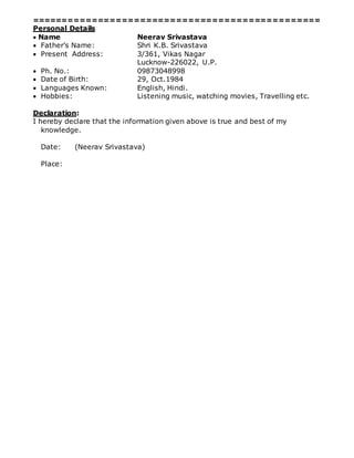 ================================================
Personal Details
 Name Neerav Srivastava
 Father’s Name: Shri K.B. Srivastava
 Present Address: 3/361, Vikas Nagar
Lucknow-226022, U.P.
 Ph. No.: 09873048998
 Date of Birth: 29, Oct.1984
 Languages Known: English, Hindi.
 Hobbies: Listening music, watching movies, Travelling etc.
Declaration:
I hereby declare that the information given above is true and best of my
knowledge.
Date: (Neerav Srivastava)
Place:
 