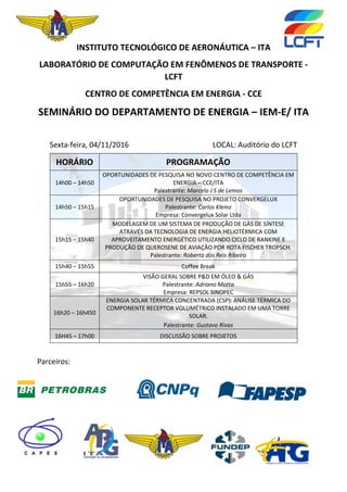 INSTITUTO TECNOLÓGICO DE AERONÁUTICA – ITA
LABORATÓRIO DE COMPUTAÇÃO EM FENÔMENOS DE TRANSPORTE -
LCFT
CENTRO DE COMPETÊNCIA EM ENERGIA - CCE
SEMINÁRIO DO DEPARTAMENTO DE ENERGIA – IEM-E/ ITA
Sexta-feira, 04/11/2016 LOCAL: Auditório do LCFT
Parceiros:
HORÁRIO PROGRAMAÇÃO
14h00 – 14h50
OPORTUNIDADES DE PESQUISA NO NOVO CENTRO DE COMPETÊNCIA EM
ENERGIA – CCE/ITA
Palestrante: Marcelo J S de Lemos
14h50 – 15h15
OPORTUNIDADES DE PESQUISA NO PROJETO CONVERGELUX
Palestrante: Carlos Klemz
Empresa: Convergelux Solar Ltda
15h15 – 15h40
MODELAGEM DE UM SISTEMA DE PRODUÇÃO DE GÁS DE SÍNTESE
ATRAVÉS DA TECNOLOGIA DE ENERGIA HELIOTÉRMICA COM
APROVEITAMENTO ENERGÉTICO UTILIZANDO CICLO DE RANKINE E
PRODUÇÃO DE QUEROSENE DE AVIAÇÃO POR ROTA FISCHER TROPSCH.
Palestrante: Roberta dos Reis Ribeiro
15h40 – 15h55 Coffee Break
15h55 – 16h20
VISÃO GERAL SOBRE P&D EM ÓLEO & GÁS
Palestrante: Adriano Motta
Empresa: REPSOL SINOPEC
16h20 – 16h450
ENERGIA SOLAR TÉRMICA CONCENTRADA (CSP): ANÁLISE TÉRMICA DO
COMPONENTE RECEPTOR VOLUMÉTRICO INSTALADO EM UMA TORRE
SOLAR.
Palestrante: Gustavo Rivas
16H45 – 17h00 DISCUSSÃO SOBRE PROJETOS
 