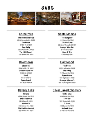 -B A R S-
Koreatown
The Normandie Club
605 S. Normandie Ave. 90005
The Prince
3198 W 7th St 90005
Beer Belly
532 S Western Ave. 90020
The HMS Bounty
3357 Wilshire Blvd 90010
Downtown
Edison Bar
108 W 2nd St #101 90012
Everson Royce Bar
1936 E 7th St 90021
Perch
448 Hill St 90013
Seven Grand
515 W 7th St 90014
Beverly Hills
Viviane
9400 W Olympic Blvd 90212
The Garden bar
225 N Canon Dr 90210
Cecconi’s
8764 Melrose Ave. 90069
The Blvd Restaurant
9500 Wilshire Blvd 90212
Santa Monica
The Bungalow
101 Wilshire Blvd 90401
The Misfit Bar
225 Santa Monica Blvd 90401
Bodega Wine Bar
814 broadway 90401
Copa D’ Oro
217 Broadway 90401
Hollywood
The Woods
1533 N La Brea Ave. 90028
The Pikey
7617 Sunset Blvd 90046
Power House
1714 Highland Ave 90028
Grandpa Johnson’s
1638 N cahuenga Blvd 90028
Silver Lake/Echo Park
Cliff’s Edge
3626 Sunset Blvd 90026
4100 Bar
1087 Manzanita St. 90029
El Prado
1805 Sunset Blvd 90026
Mohawk Bend
2141 Sunset Blvd 90026
 