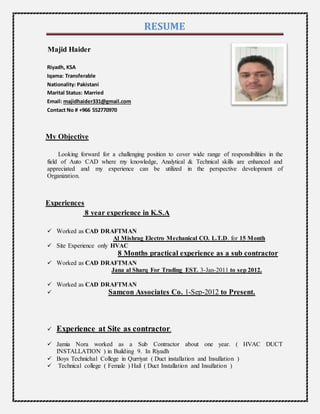 RESUME
Majid Haider
Riyadh, KSA
Iqama: Transferable
Nationality: Pakistani
Marital Status: Married
Email: majidhaider331@gmail.com
Contact No # +966 552770970
My Objective
Looking forward for a challenging position to cover wide range of responsibilities in the
field of Auto CAD where my knowledge, Analytical & Technical skills are enhanced and
appreciated and my experience can be utilized in the perspective development of
Organization.
Experiences
8 year experience in K.S.A
 Worked as CAD DRAFTMAN
Al Mishrag Electro Mechanical CO. L.T.D. for 15 Month
 Site Experience only HVAC
8 Months practical experience as a sub contractor
 Worked as CAD DRAFTMAN
Jana al Sharq For Trading EST. 3-Jan-2011 to sep 2012.
 Worked as CAD DRAFTMAN
 Samcon Associates Co. 1-Sep-2012 to Present.
 Experience at Site as contractor.
 Jamia Nora worked as a Sub Contractor about one year. ( HVAC DUCT
INSTALLATION ) in Building 9. In Riyadh
 Boys Technichal College in Qurriyat ( Duct installation and Insullation )
 Technical college ( Female ) Hail ( Duct Installation and Insullation )
 