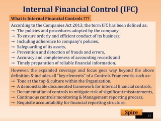 Internal Financial Control (IFC)
13
Spire
What is Internal Financial Controls ???
According to the Companies Act 2013, the term IFC has been defined as:
→ The policies and procedures adopted by the company
→ To ensure orderly and efficient conduct of its business,
→ Including adherence to company’s policies,
→ Safeguarding of its assets,
→ Prevention and detection of frauds and errors,
→ Accuracy and completeness of accounting records and
→ Timely preparation of reliable financial information.
However, the expanded coverage and focus goes way beyond the above
definition & includes all “key elements” of a Controls Framework, such as:
→ Tone at the top & culture within the Organization,
→ A demonstrable documented framework for internal financial controls,
→ Documentation of controls to mitigate risk of significant misstatements,
→ Continuous controls monitoring & Management reporting process,
→ Requisite accountability for financial reporting structure.
 
