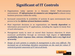 Significant of IT Controls
 Organizations today operate in a Dynamic Global Multi-enterprise
environment. IT infrastructure & commerce are integrated in almost every
business processes within the entity.
 Increased connectivity & availability of systems & open environments have
proven to be the lifelines of most business entities.
 Most important decisions in an organizations are heavily dependent on
information processed by IT applications, including the regular & timely flow
of such information.
 Management wants to meet or exceed their business objectives & attain
maximum profitability through an extremely high degree of information
availability, faster response time, extreme reliability and a very high level
of security.
 Design of such systems is complex & management is also very difficult. The
increased use of technology therefore necessitates an the need for robust IT
controls & greater awareness of IT risk at all levels.
18
Spire
 