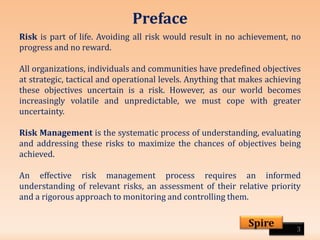 Preface
Risk is part of life. Avoiding all risk would result in no achievement, no
progress and no reward.
All organizations, individuals and communities have predefined objectives
at strategic, tactical and operational levels. Anything that makes achieving
these objectives uncertain is a risk. However, as our world becomes
increasingly volatile and unpredictable, we must cope with greater
uncertainty.
Risk Management is the systematic process of understanding, evaluating
and addressing these risks to maximize the chances of objectives being
achieved.
An effective risk management process requires an informed
understanding of relevant risks, an assessment of their relative priority
and a rigorous approach to monitoring and controlling them.
3
Spire
 