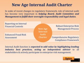 New Age Internal Audit Charter
In wake of recent changes in regulatory framework, role of internal audit
has become very important in helping Board, Audit Committee and
Management to fulfill their oversight responsibility and legal duties.
7
Spire
Reporting on Internal
Financial Controls Robust Enterprise Risk
Management Process
Enhanced Fraud Risk
Assessment Comprehensive Regulatory
Compliance Framework
New Age
Internal
Audit
Charter
Internal Audit function is expected to add value by highlighting leading
industry best practices, acting as independent advisor to all
stakeholders & actively participate in enterprise risk management.
 