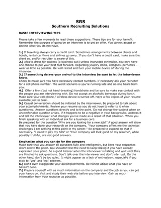 SRS
Southern Recruiting Solutions
BASIC INTERVIEWING TIPS
Please take a few moments to read these suggestions. These tips are for your benefit.
Remember the purpose of going on an interview is to get an offer. You cannot accept or
decline what you do not have.
1.) If traveling always carry a credit card. Sometimes arrangements between clients and
hotels, rental car firms and airlines go awry. If you don't have a credit card, make sure the
client co. and/or recruiter is aware of this.
2.) Always dress for success (a business suit) unless instructed otherwise. You only have
one chance to put your best foot forward. Regarding jewelry items, colognes, perfumes –
wear as little as possible. Be well rested and turn your mobile device off during the
interview.
3.) If something delays your arrival to the interview be sure to let the interviewer
know.
Check to make sure you have necessary contact numbers. If necessary ask your recruiter
for a cell phone number. The worst scenario is you’re running late and no one hears from
you.
4.). Offer a firm (but not hand-breaking) handshake and be sure to make eye contact with
the people you are interviewing with. Do not accept an alcoholic beverage during lunch.
Make sure your cell phone / wireless device is turned off. Have a few copies of your resume
available just in case.
5.) Casual conversation should be initiated by the interviewer. Be prepared to talk about
your accomplishments. Review your resume so you do not have to refer to it when
questioned. Answer questions directly and to the point. Do not change the subject when an
uncomfortable question arises. If it happens to be a negative in your background, address it
and tell the interviewer what changes you've made as a result of that situation. When you
finish speaking with an individual ask for a business card.
Be prepared for the question “Why are you looking for a new job?” A good answer will show
that you have done your research on the company. “Your company offers me the technical
challenges I am seeking at this point in my career.” Be prepared to expand on that if
necessary. “I need to pay my bills” or “Your company will look good on my resume”, while
possibly truthful, are not good answers.
Emphasize what you can do for the company
Make sure that you answer all questions fully and intelligently, but keep your responses
short and to the point. You shouldn't feel the need to keep talking if you have already
expressed your point. Be a good listener when the interviewer is talking and wait until they
are finished to ask questions. Don't talk over the interviewer and don't interrupt. On the
other hand, don't be too quiet. It might appear as a lack of enthusiasm, especially if you
stick to "yes" and "no" answers.
6.) Don’t over exaggerate your accomplishments. Be honest about what you have or
haven’t done.
7.) Prepare yourself with as much information on the company and the job as you can get
your hands on. Visit and study their web site before you interview. Gain as much
information from your recruiter as possible.
 