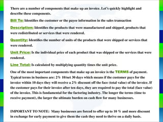 Genie Cloud
App
There are a number of components that make up an invoice. Let’s quickly highlight and
describe these components.
Bill To: Identiﬁes the customer or the payee information in the sales transaction
Description: Identiﬁes the products that were manufactured and shipped, products that
were redistributed or services that were rendered.
Quantity: Identiﬁes the number of units of the products that were shipped or services that
were rendered.
Unit Price: Is the individual price of each product that was shipped or the services that were
rendered.
Line Total: Is calculated by multiplying quantity times the unit price.
One of the most important components that make up an invoice is the TERMS of payment.
Typical terms in business are: 2% 10/net 30 days which means if the customer pays for the
invoice within 10 days they will receive a 2% discount off the face (total value) of the invoice. If
the customer pays for their invoice after ten days, they are required to pay the total (face value)
of the invoice. This is fundamental for the factoring industry. The longer the terms (time to
receive payment), the larger the ultimate burden on cash ﬂow for many businesses.
IMPORTANT TO NOTE: Many businesses are forced to offer up to 10 % and more discount
in exchange for early payment to give them the cash they need to thrive on a daily basis.
 