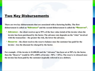Genie Cloud
App
Two Key Disbursements
There are two key disbursements that are associated with a factoring facility. The first
disbursement is called an “Advance” and the second disbursement is called the “Reserve”.
• Advance – the client receives up to 95% of the face value (total) of the invoice when the
invoice has been purchased by the factor. The advance rate depends on the “risks” involved
with the transaction – the greater the risk, the lower the advance.
• Reserve – the client receives the reserve balance once the customer has paid for the
invoice – less the discount fee charged by the factor.
For example - if the invoice is $1,000.00 and the “Advance” has been set at 90% by the factor,
then the “Reserve” would be 10% (100% of invoice - 90% = 10%). The reserve is released once
the invoice has been paid by the customer (typically referred to as a debtor).
 
